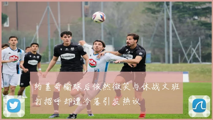 约基奇输球后依然微笑与休战文班打招呼却遭冷落引发热议
