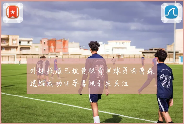 外媒报道已故曼联青训球员汤普森遗孀成功怀孕喜讯引发关注