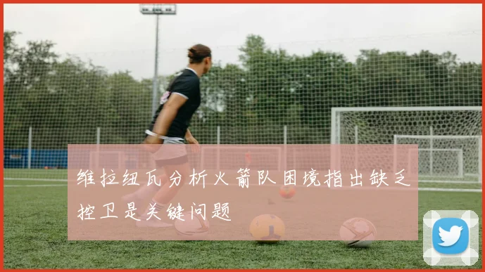 维拉纽瓦分析火箭队困境指出缺乏控卫是关键问题