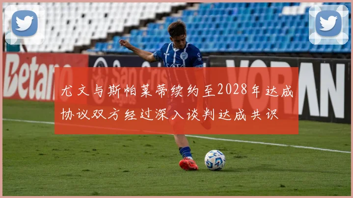 尤文与斯帕莱蒂续约至2028年达成协议双方经过深入谈判达成共识