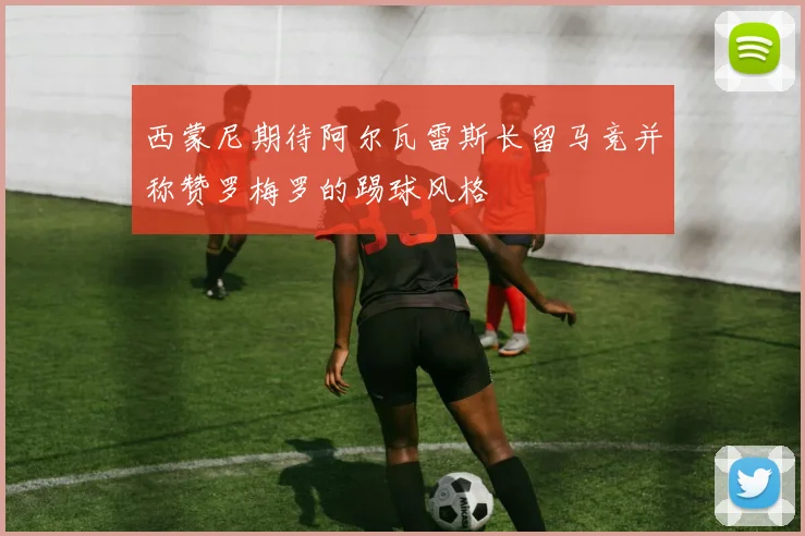 西蒙尼期待阿尔瓦雷斯长留马竞并称赞罗梅罗的踢球风格
