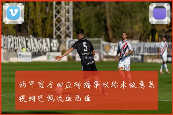 西甲官方回应转播争议称未故意忽视姆巴佩流血画面