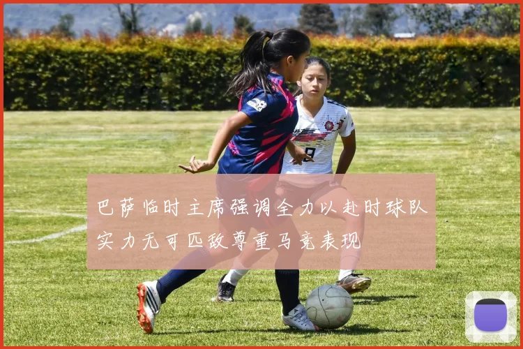 巴萨临时主席强调全力以赴时球队实力无可匹敌尊重马竞表现