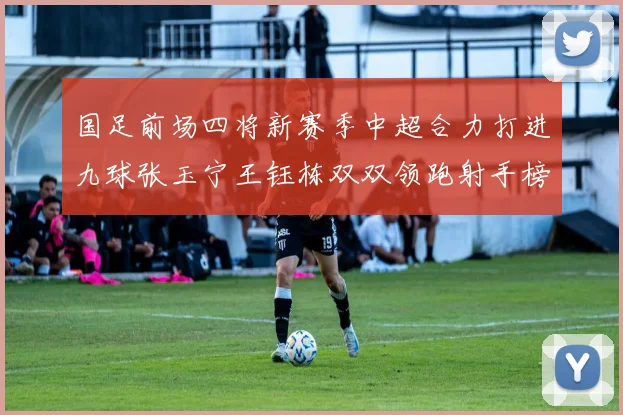 国足前场四将新赛季中超合力打进九球张玉宁王钰栋双双领跑射手榜
