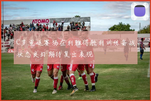 C罗重返赛场在利雅得胜利训练备战状态良好期待复出表现