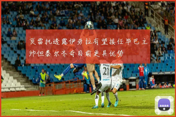 莫雷托透露伊劳拉有望接任毕巴主帅但泰尔齐奇目前更具优势