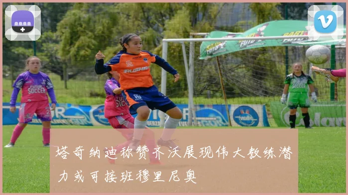 塔奇纳迪称赞齐沃展现伟大教练潜力或可接班穆里尼奥